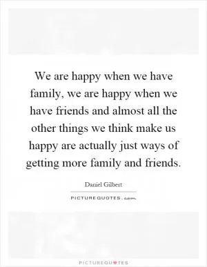 We are happy when we have family, we are happy when we have friends and almost all the other things we think make us happy are actually just ways of getting more family and friends Picture Quote #1