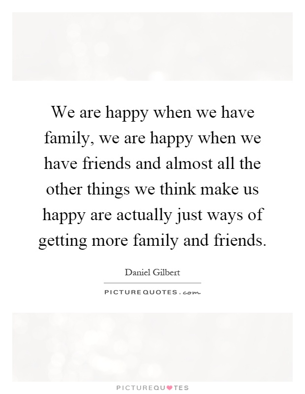 We are happy when we have family, we are happy when we have friends and almost all the other things we think make us happy are actually just ways of getting more family and friends Picture Quote #1