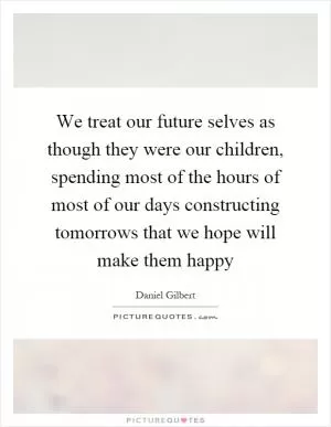 We treat our future selves as though they were our children, spending most of the hours of most of our days constructing tomorrows that we hope will make them happy Picture Quote #1