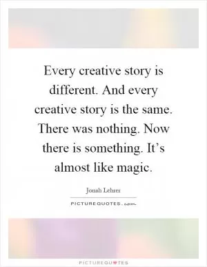Every creative story is different. And every creative story is the same. There was nothing. Now there is something. It’s almost like magic Picture Quote #1