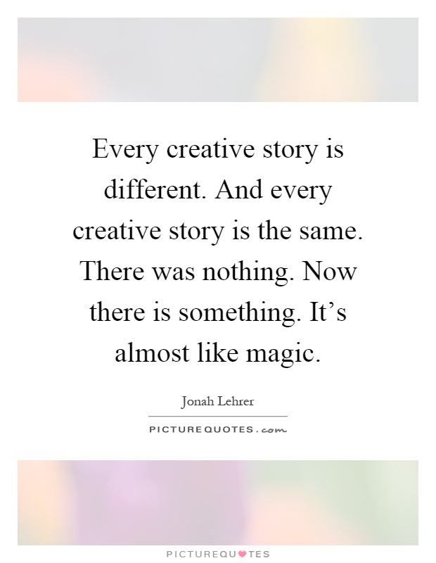 Every creative story is different. And every creative story is the same. There was nothing. Now there is something. It's almost like magic Picture Quote #1