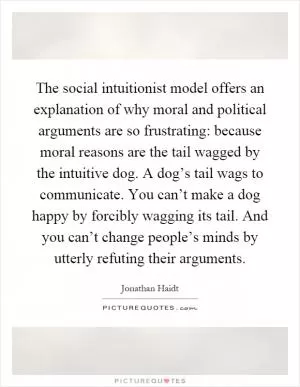 The social intuitionist model offers an explanation of why moral and political arguments are so frustrating: because moral reasons are the tail wagged by the intuitive dog. A dog’s tail wags to communicate. You can’t make a dog happy by forcibly wagging its tail. And you can’t change people’s minds by utterly refuting their arguments Picture Quote #1