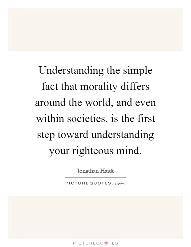 Understanding the simple fact that morality differs around the world, and even within societies, is the first step toward understanding your righteous mind Picture Quote #1