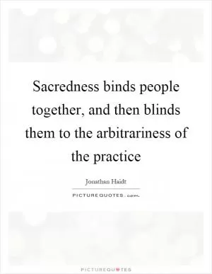Sacredness binds people together, and then blinds them to the arbitrariness of the practice Picture Quote #1