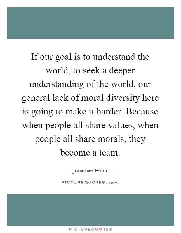 If our goal is to understand the world, to seek a deeper understanding of the world, our general lack of moral diversity here is going to make it harder. Because when people all share values, when people all share morals, they become a team Picture Quote #1