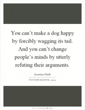 You can’t make a dog happy by forcibly wagging its tail. And you can’t change people’s minds by utterly refuting their arguments Picture Quote #1