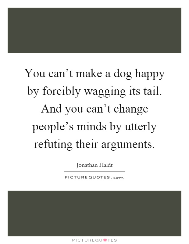 You can't make a dog happy by forcibly wagging its tail. And you can't change people's minds by utterly refuting their arguments Picture Quote #1