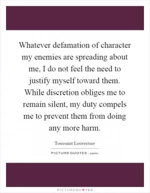 Whatever defamation of character my enemies are spreading about me, I do not feel the need to justify myself toward them. While discretion obliges me to remain silent, my duty compels me to prevent them from doing any more harm Picture Quote #1
