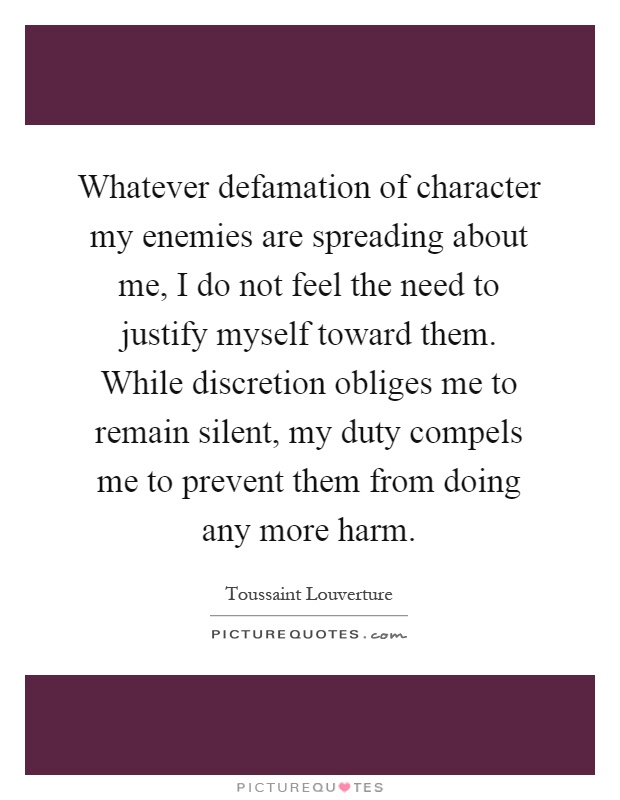 Whatever defamation of character my enemies are spreading about me, I do not feel the need to justify myself toward them. While discretion obliges me to remain silent, my duty compels me to prevent them from doing any more harm Picture Quote #1