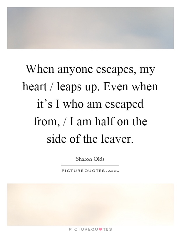When anyone escapes, my heart / leaps up. Even when it's I who am escaped from, / I am half on the side of the leaver Picture Quote #1