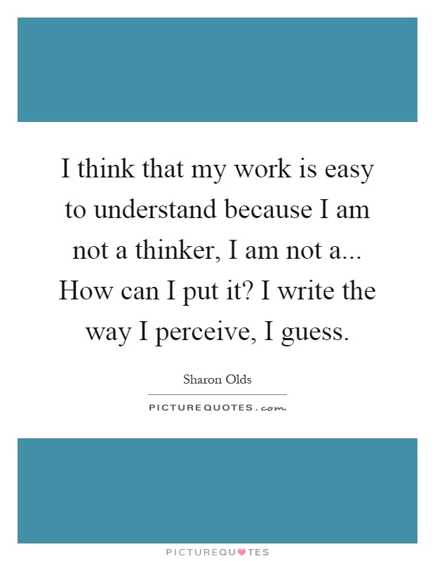 I think that my work is easy to understand because I am not a thinker, I am not a... How can I put it? I write the way I perceive, I guess Picture Quote #1