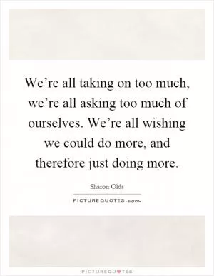 We’re all taking on too much, we’re all asking too much of ourselves. We’re all wishing we could do more, and therefore just doing more Picture Quote #1