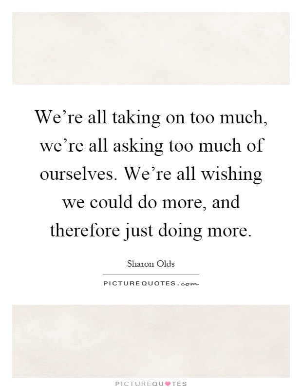 We're all taking on too much, we're all asking too much of ourselves. We're all wishing we could do more, and therefore just doing more Picture Quote #1