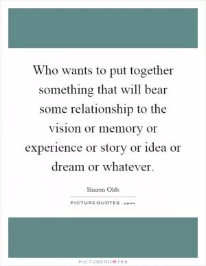 Who wants to put together something that will bear some relationship to the vision or memory or experience or story or idea or dream or whatever Picture Quote #1