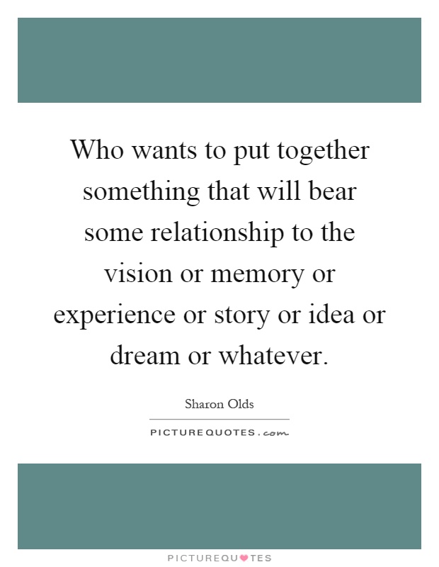 Who wants to put together something that will bear some relationship to the vision or memory or experience or story or idea or dream or whatever Picture Quote #1
