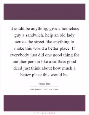 It could be anything, give a homeless guy a sandwich, help an old lady across the street like anything to make this world a better place. If everybody just did one good thing for another person like a selfless good deed just think about how much a better place this would be Picture Quote #1