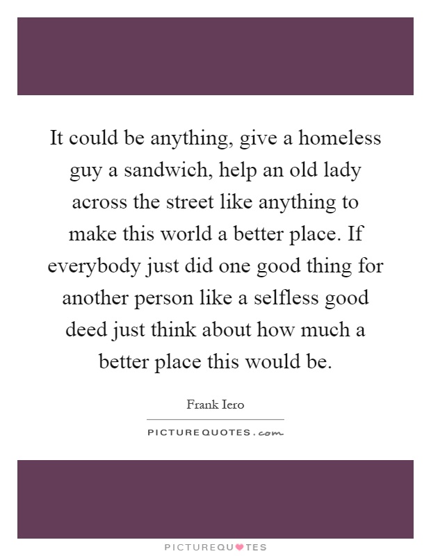 It could be anything, give a homeless guy a sandwich, help an old lady across the street like anything to make this world a better place. If everybody just did one good thing for another person like a selfless good deed just think about how much a better place this would be Picture Quote #1