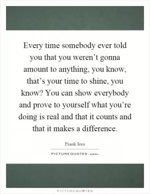 Every time somebody ever told you that you weren’t gonna amount to anything, you know, that’s your time to shine, you know? You can show everybody and prove to yourself what you’re doing is real and that it counts and that it makes a difference Picture Quote #1