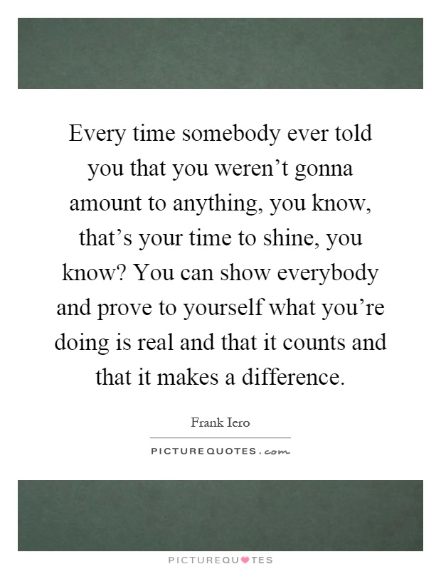 Every time somebody ever told you that you weren't gonna amount to anything, you know, that's your time to shine, you know? You can show everybody and prove to yourself what you're doing is real and that it counts and that it makes a difference Picture Quote #1