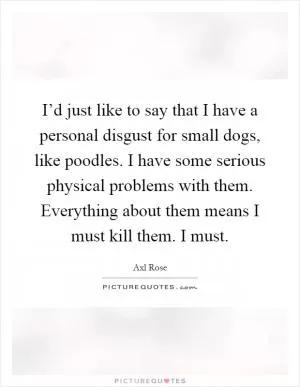 I’d just like to say that I have a personal disgust for small dogs, like poodles. I have some serious physical problems with them. Everything about them means I must kill them. I must Picture Quote #1