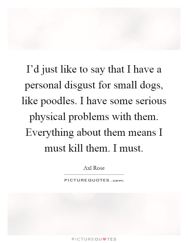 I'd just like to say that I have a personal disgust for small dogs, like poodles. I have some serious physical problems with them. Everything about them means I must kill them. I must Picture Quote #1