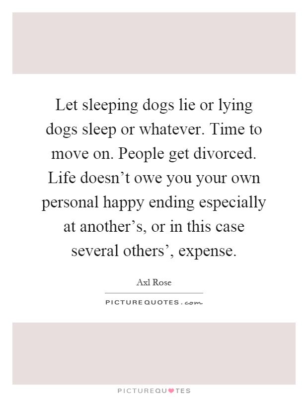 Let sleeping dogs lie or lying dogs sleep or whatever. Time to move on. People get divorced. Life doesn't owe you your own personal happy ending especially at another's, or in this case several others', expense Picture Quote #1