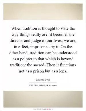 When tradition is thought to state the way things really are, it becomes the director and judge of our lives; we are, in effect, imprisoned by it. On the other hand, tradition can be understood as a pointer to that which is beyond tradition: the sacred. Then it functions not as a prison but as a lens Picture Quote #1