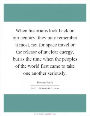 When historians look back on our century, they may remember it most, not for space travel or the release of nuclear energy, but as the time when the peoples of the world first came to take one another seriously Picture Quote #1