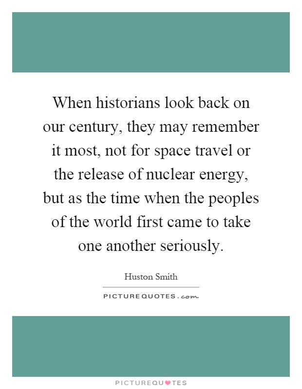 When historians look back on our century, they may remember it most, not for space travel or the release of nuclear energy, but as the time when the peoples of the world first came to take one another seriously Picture Quote #1