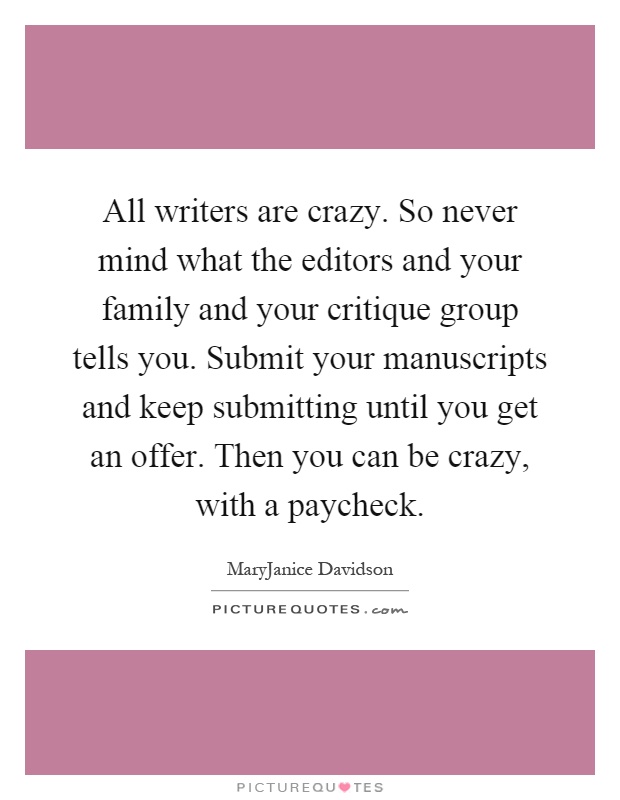 All writers are crazy. So never mind what the editors and your family and your critique group tells you. Submit your manuscripts and keep submitting until you get an offer. Then you can be crazy, with a paycheck Picture Quote #1