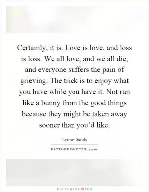 Certainly, it is. Love is love, and loss is loss. We all love, and we all die, and everyone suffers the pain of grieving. The trick is to enjoy what you have while you have it. Not run like a bunny from the good things because they might be taken away sooner than you’d like Picture Quote #1