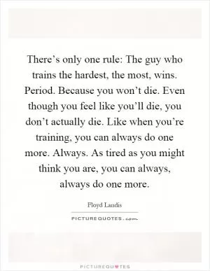 There’s only one rule: The guy who trains the hardest, the most, wins. Period. Because you won’t die. Even though you feel like you’ll die, you don’t actually die. Like when you’re training, you can always do one more. Always. As tired as you might think you are, you can always, always do one more Picture Quote #1