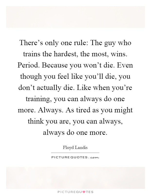 There's only one rule: The guy who trains the hardest, the most, wins. Period. Because you won't die. Even though you feel like you'll die, you don't actually die. Like when you're training, you can always do one more. Always. As tired as you might think you are, you can always, always do one more Picture Quote #1