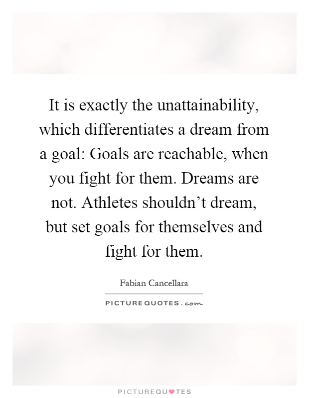 It is exactly the unattainability, which differentiates a dream from a goal: Goals are reachable, when you fight for them. Dreams are not. Athletes shouldn't dream, but set goals for themselves and fight for them Picture Quote #1