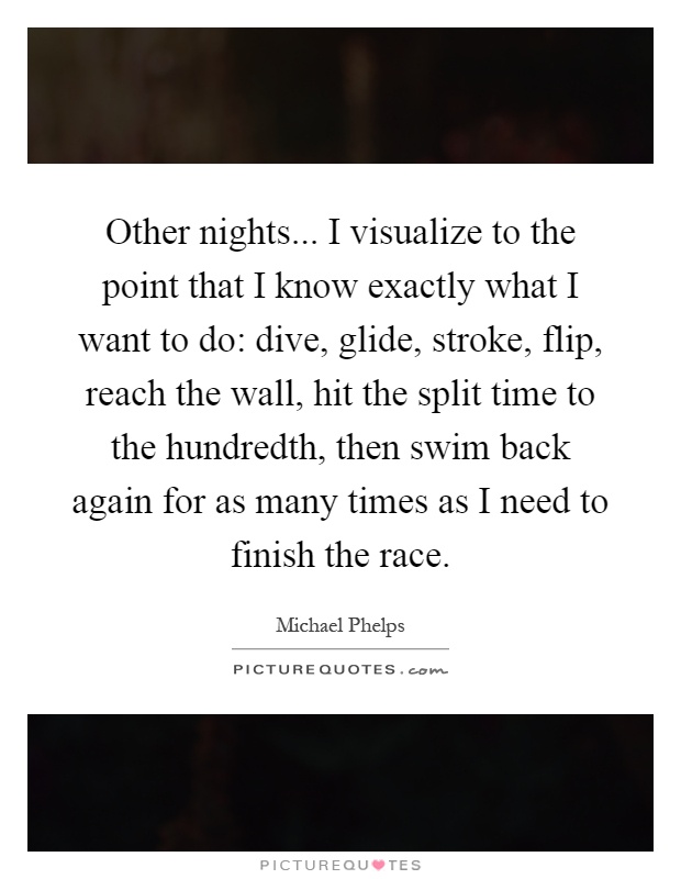 Other nights... I visualize to the point that I know exactly what I want to do: dive, glide, stroke, flip, reach the wall, hit the split time to the hundredth, then swim back again for as many times as I need to finish the race Picture Quote #1