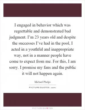 I engaged in behavior which was regrettable and demonstrated bad judgment. I’m 23 years old and despite the successes I’ve had in the pool, I acted in a youthful and inappropriate way, not in a manner people have come to expect from me. For this, I am sorry. I promise my fans and the public it will not happen again Picture Quote #1