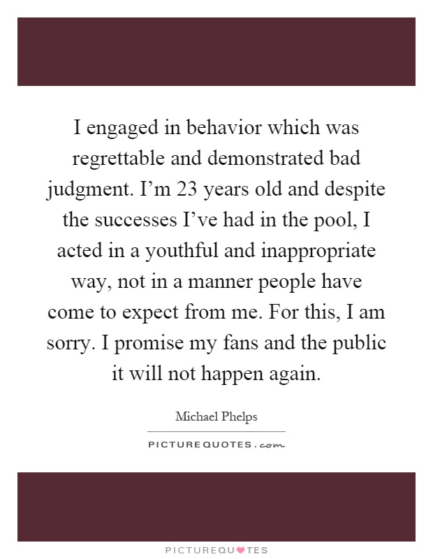 I engaged in behavior which was regrettable and demonstrated bad judgment. I'm 23 years old and despite the successes I've had in the pool, I acted in a youthful and inappropriate way, not in a manner people have come to expect from me. For this, I am sorry. I promise my fans and the public it will not happen again Picture Quote #1