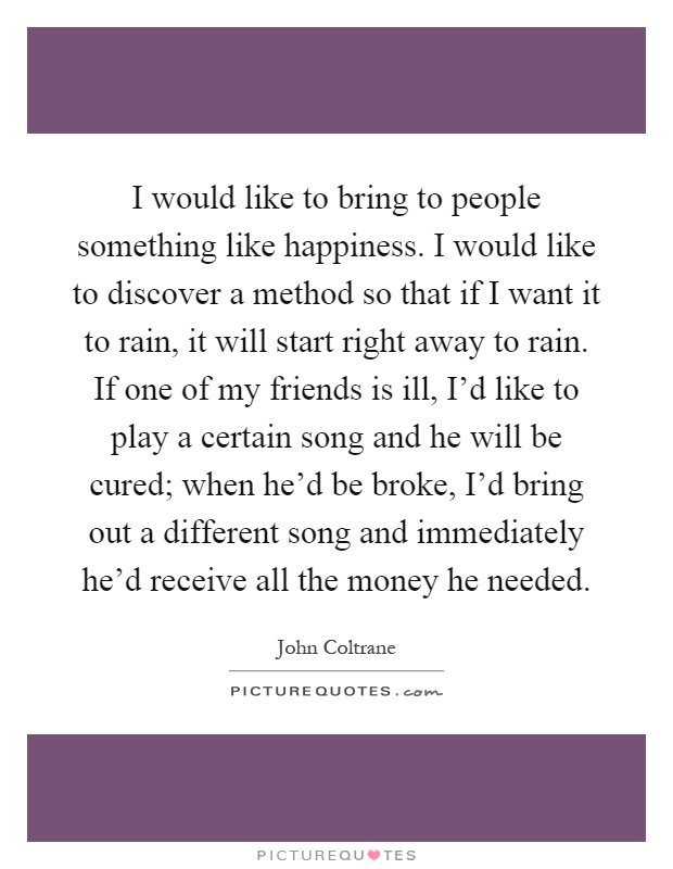 I would like to bring to people something like happiness. I would like to discover a method so that if I want it to rain, it will start right away to rain. If one of my friends is ill, I'd like to play a certain song and he will be cured; when he'd be broke, I'd bring out a different song and immediately he'd receive all the money he needed Picture Quote #1