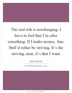 The real risk is notchanging. I have to feel that I’m after something. If I make money, fine. ButI’d rather be striving. It’s the striving, man, it’s that I want Picture Quote #1
