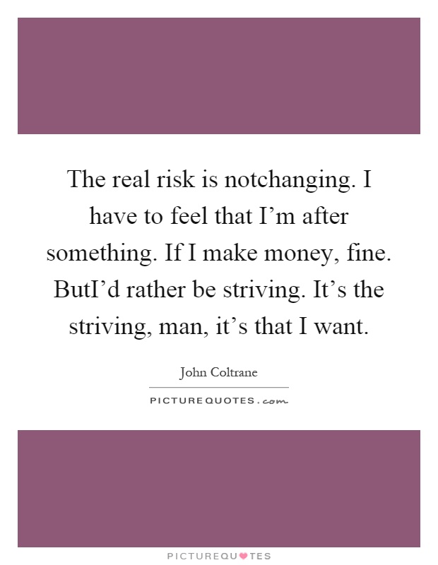 The real risk is notchanging. I have to feel that I'm after something. If I make money, fine. ButI'd rather be striving. It's the striving, man, it's that I want Picture Quote #1