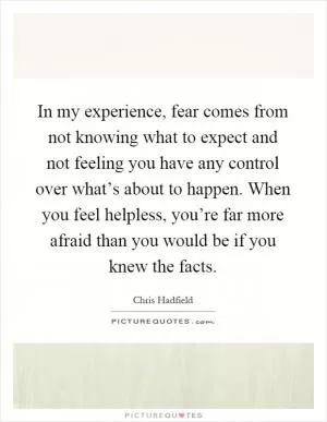 In my experience, fear comes from not knowing what to expect and not feeling you have any control over what’s about to happen. When you feel helpless, you’re far more afraid than you would be if you knew the facts Picture Quote #1