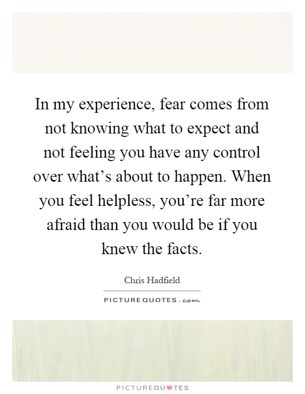 In my experience, fear comes from not knowing what to expect and not feeling you have any control over what's about to happen. When you feel helpless, you're far more afraid than you would be if you knew the facts Picture Quote #1