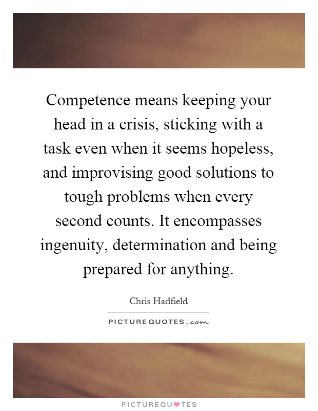 Competence means keeping your head in a crisis, sticking with a task even when it seems hopeless, and improvising good solutions to tough problems when every second counts. It encompasses ingenuity, determination and being prepared for anything Picture Quote #1