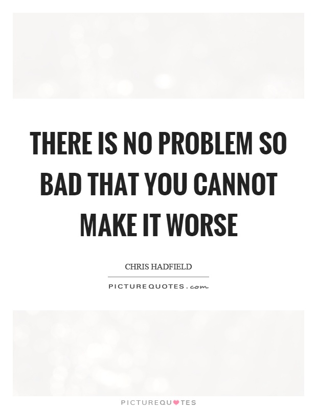 There is no problem so bad that you cannot make it worse Picture Quote #1