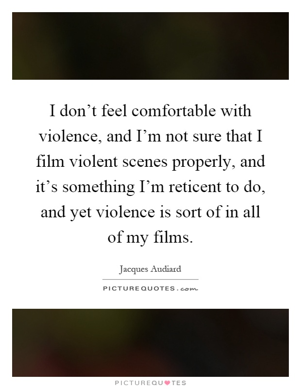 I don't feel comfortable with violence, and I'm not sure that I film violent scenes properly, and it's something I'm reticent to do, and yet violence is sort of in all of my films Picture Quote #1
