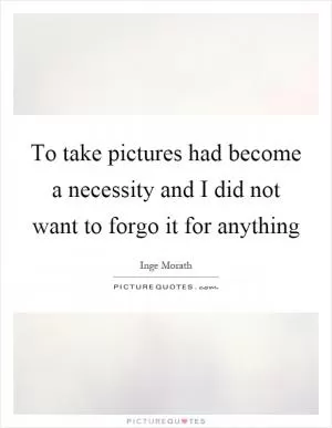 To take pictures had become a necessity and I did not want to forgo it for anything Picture Quote #1