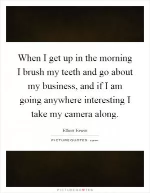 When I get up in the morning I brush my teeth and go about my business, and if I am going anywhere interesting I take my camera along Picture Quote #1