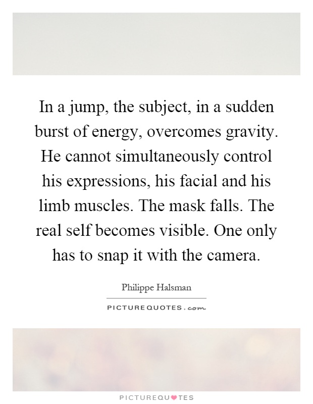 In a jump, the subject, in a sudden burst of energy, overcomes gravity. He cannot simultaneously control his expressions, his facial and his limb muscles. The mask falls. The real self becomes visible. One only has to snap it with the camera Picture Quote #1