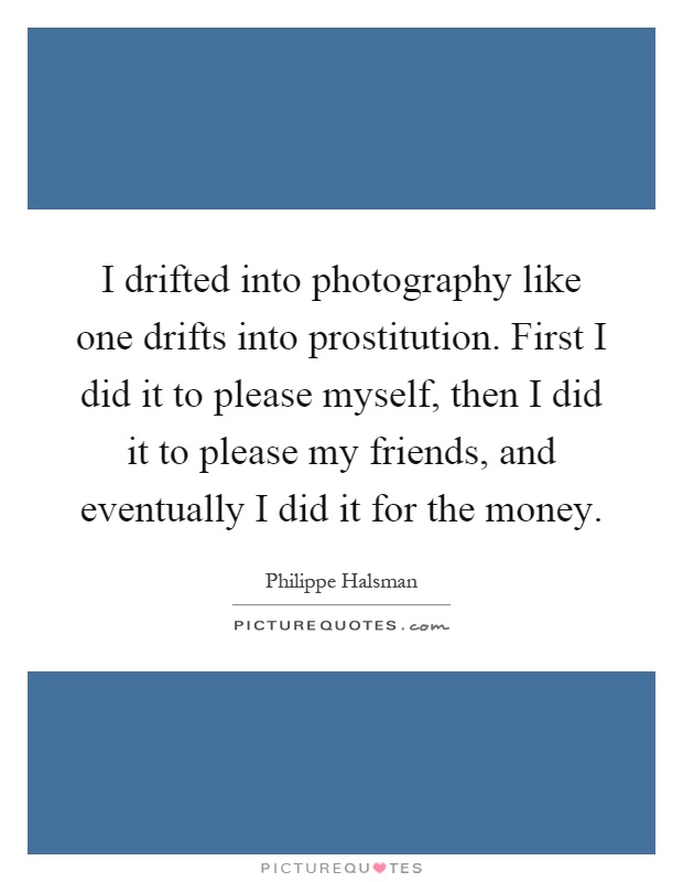 I drifted into photography like one drifts into prostitution. First I did it to please myself, then I did it to please my friends, and eventually I did it for the money Picture Quote #1