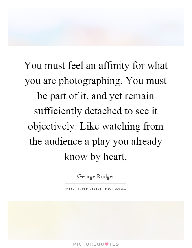 You must feel an affinity for what you are photographing. You must be part of it, and yet remain sufficiently detached to see it objectively. Like watching from the audience a play you already know by heart Picture Quote #1